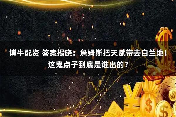 博牛配资 答案揭晓：詹姆斯把天赋带去白兰地！这鬼点子到底是谁出的？