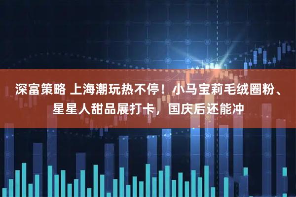 深富策略 上海潮玩热不停！小马宝莉毛绒圈粉、星星人甜品展打卡，国庆后还能冲