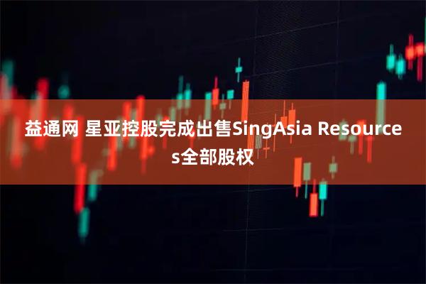 益通网 星亚控股完成出售SingAsia Resources全部股权