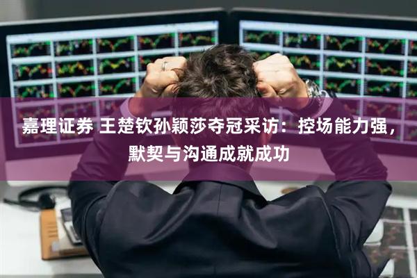 嘉理证券 王楚钦孙颖莎夺冠采访：控场能力强，默契与沟通成就成功