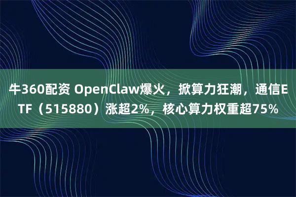 牛360配资 OpenClaw爆火，掀算力狂潮，通信ETF（515880）涨超2%，核心算力权重超75%