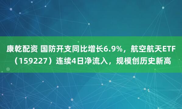 康乾配资 国防开支同比增长6.9%，航空航天ETF（159227）连续4日净流入，规模创历史新高