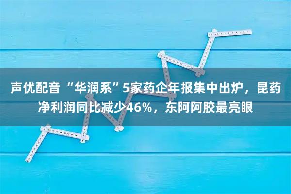 声优配音 “华润系”5家药企年报集中出炉，昆药净利润同比减少46%，东阿阿胶最亮眼