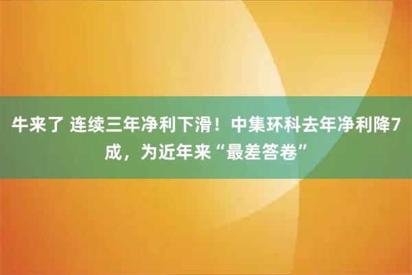 牛来了 连续三年净利下滑！中集环科去年净利降7成，为近年来“最差答卷”