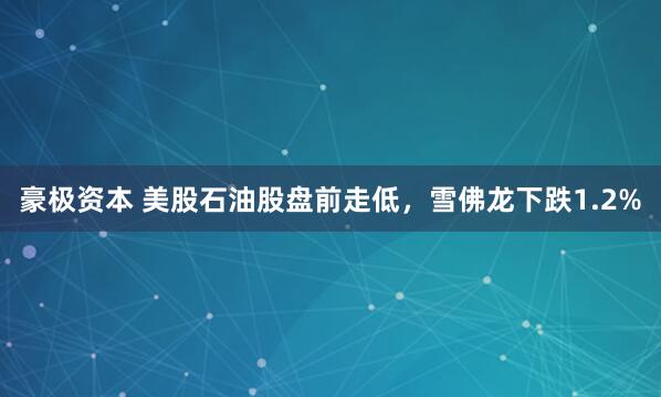 豪极资本 美股石油股盘前走低，雪佛龙下跌1.2%