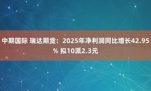 中期国际 瑞达期货：2025年净利润同比增长42.95% 拟10派2.3元