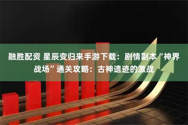 融胜配资 星辰变归来手游下载：剧情副本“神界战场”通关攻略：古神遗迹的激战