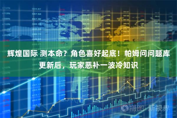 辉煌国际 测本命？角色喜好起底！帕姆问问题库更新后，玩家恶补一波冷知识