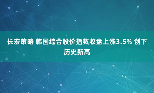 长宏策略 韩国综合股价指数收盘上涨3.5% 创下历史新高