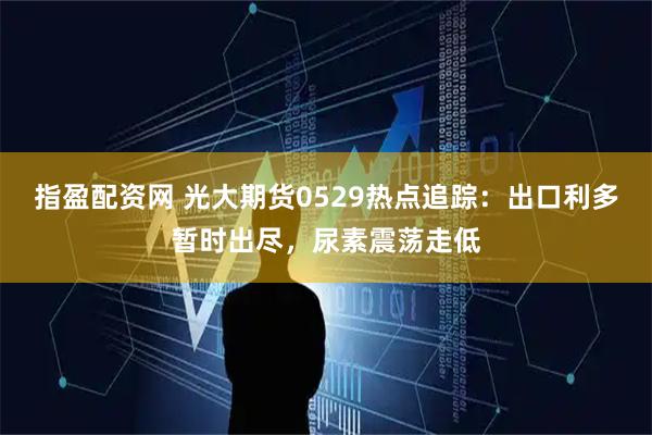 指盈配资网 光大期货0529热点追踪：出口利多暂时出尽，尿素震荡走低