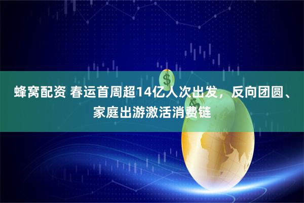 蜂窝配资 春运首周超14亿人次出发，反向团圆、家庭出游激活消费链